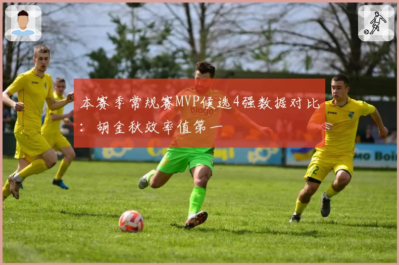 本赛季常规赛MVP候选4强数据对比：胡金秋效率值第一