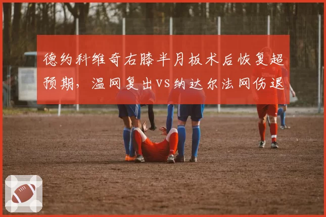 德约科维奇右膝半月板术后恢复超预期,温网复出vs纳达尔法网伤退康复周期对比