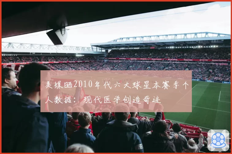 美媒晒2010年代六大球星本赛季个人数据：现代医学创造奇迹