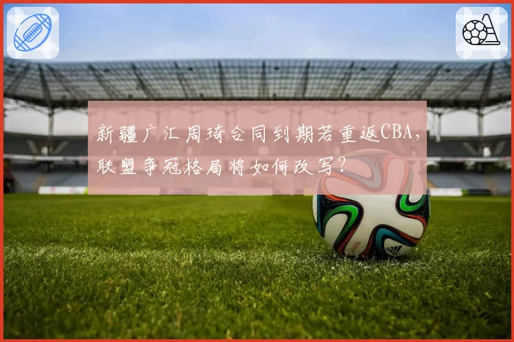 新疆广汇周琦合同到期若重返CBA,联盟争冠格局将如何改写?