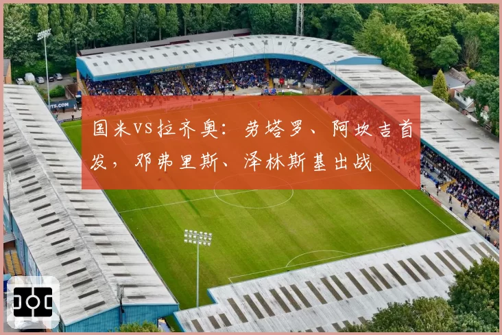 国米vs拉齐奥：劳塔罗、阿坎吉首发，邓弗里斯、泽林斯基出战