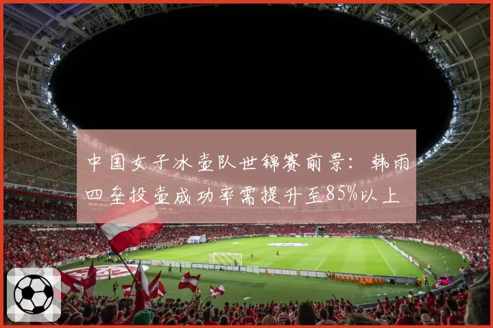 中国女子冰壶队世锦赛前景：韩雨四垒投壶成功率需提升至85%以上