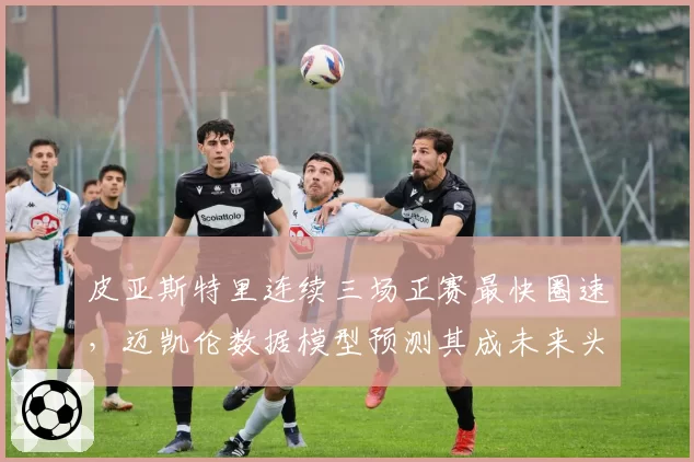 皮亚斯特里连续三场正赛最快圈速,迈凯伦数据模型预测其成未来头号车手