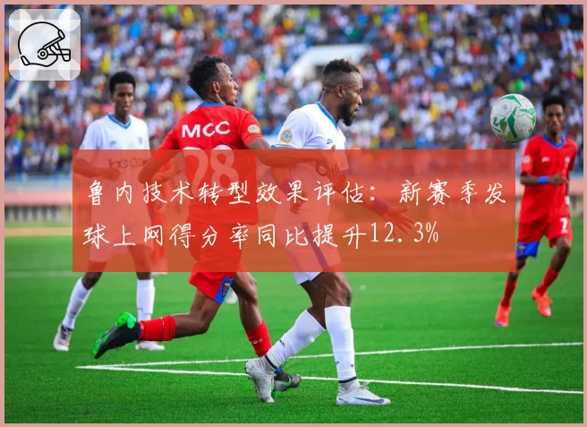 鲁内技术转型效果评估:新赛季发球上网得分率同比提升12.3%