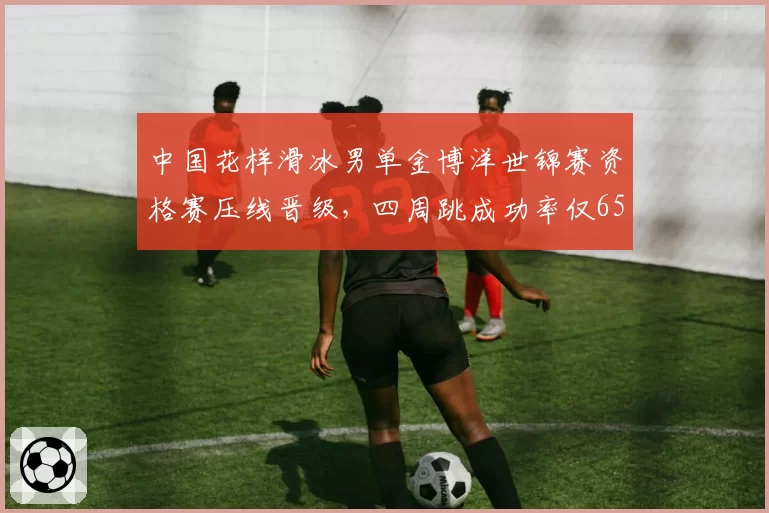 中国花样滑冰男单金博洋世锦赛资格赛压线晋级,四周跳成功率仅65%恐难敌日本军团