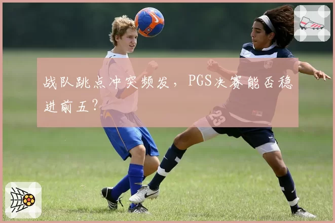 战队跳点冲突频发,PGS决赛能否稳进前五?
