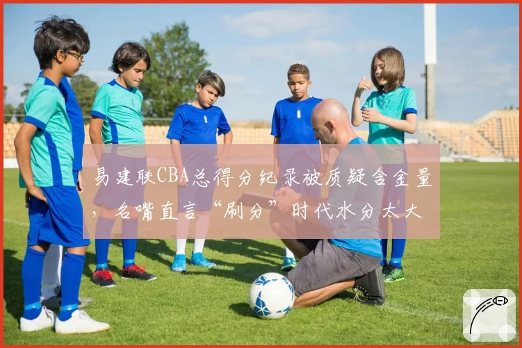 易建联CBA总得分纪录被质疑含金量,名嘴直言“刷分”时代水分太大