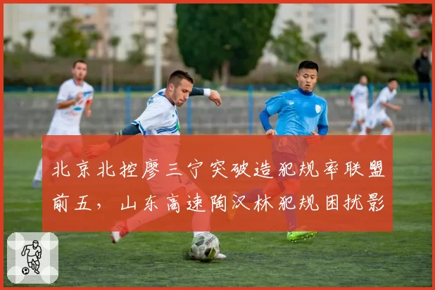 北京北控廖三宁突破造犯规率联盟前五,山东高速陶汉林犯规困扰影响出场时间