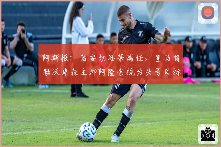 阿斯报：若安切洛蒂离任，皇马将勒沃库森主帅阿隆索视为头号目标