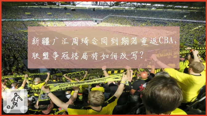 新疆广汇周琦合同到期若重返CBA,联盟争冠格局将如何改写?