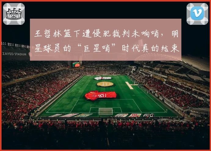 王哲林篮下遭侵犯裁判未响哨,明星球员的“巨星哨”时代真的结束了吗?