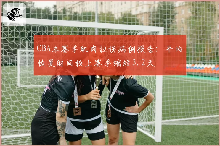 CBA本赛季肌肉拉伤病例报告：平均恢复时间较上赛季缩短3.2天