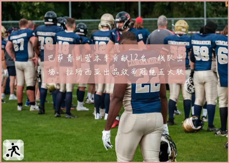 巴萨青训营本季贡献12名一线队出场,拉玛西亚出品效率冠绝五大联赛