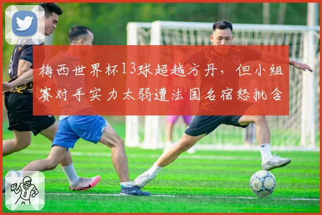 梅西世界杯13球超越方丹,但小组赛对手实力太弱遭法国名宿怒批含金量