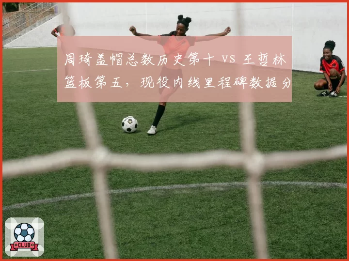 周琦盖帽总数历史第十 vs 王哲林篮板第五，现役内线里程碑数据分化