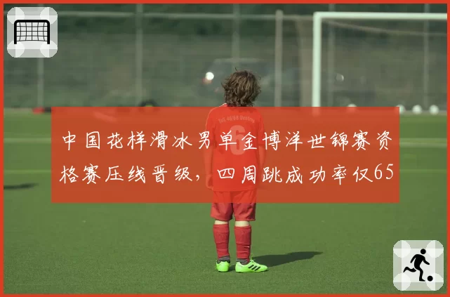 中国花样滑冰男单金博洋世锦赛资格赛压线晋级,四周跳成功率仅65%恐难敌日本军团
