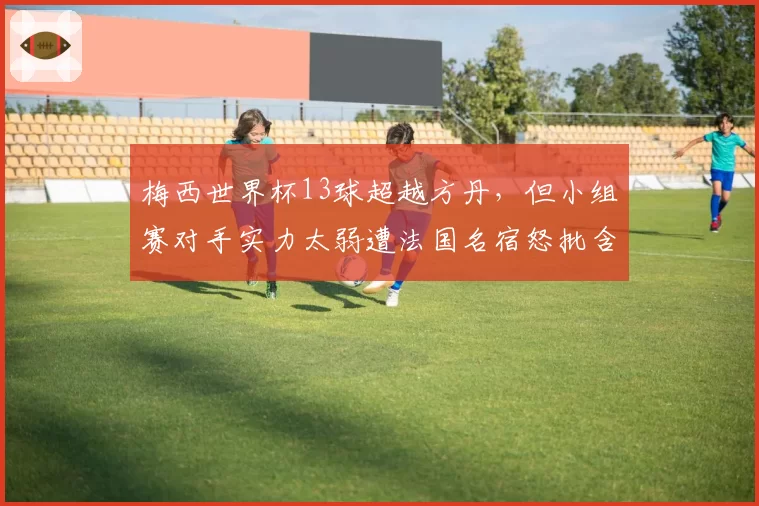 梅西世界杯13球超越方丹,但小组赛对手实力太弱遭法国名宿怒批含金量