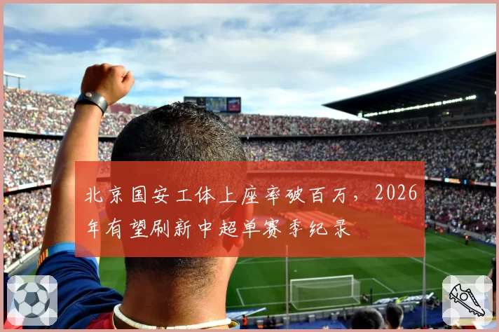 北京国安工体上座率破百万,2026年有望刷新中超单赛季纪录