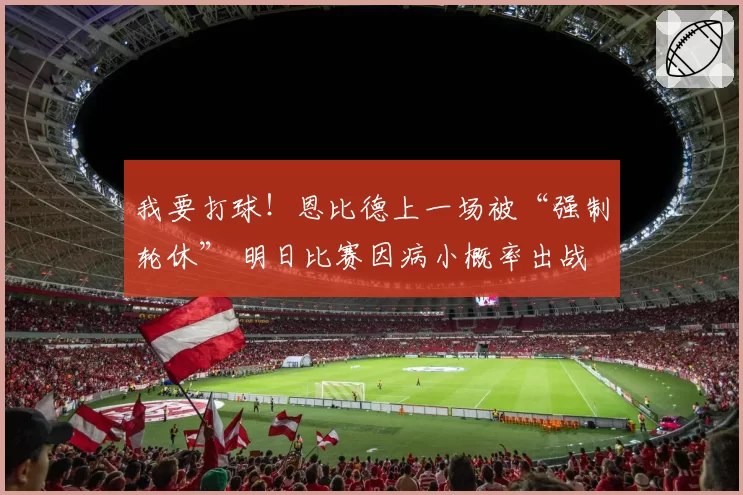我要打球!恩比德上一场被“强制轮休” 明日比赛因病小概率出战
