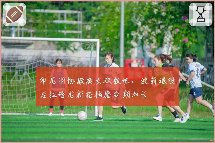 印尼羽协撤换女双教练，波莉退役后拉哈尤新搭档磨合期加长
