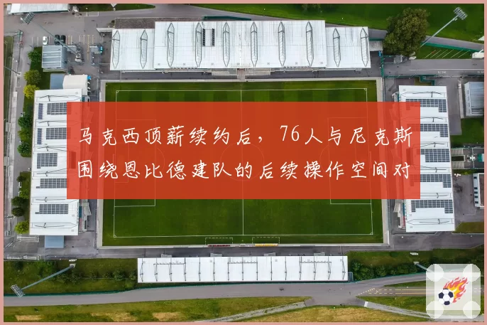 马克西顶薪续约后,76人与尼克斯围绕恩比德建队的后续操作空间对比