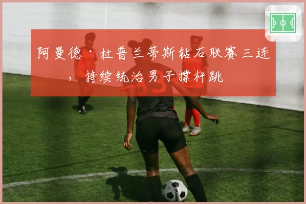 阿曼德·杜普兰蒂斯钻石联赛三连冠,持续统治男子撑杆跳