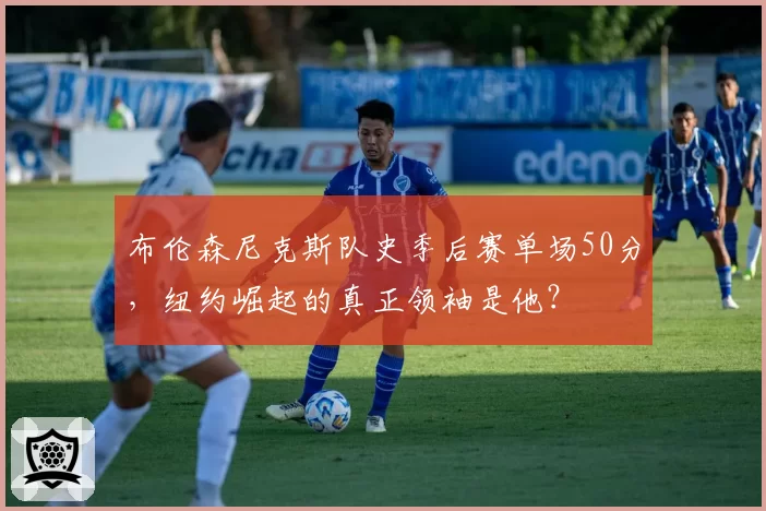 布伦森尼克斯队史季后赛单场50分，纽约崛起的真正领袖是他？