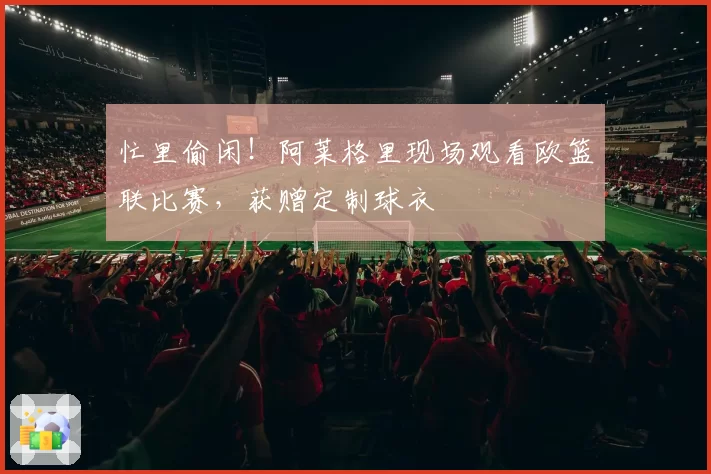 忙里偷闲！阿莱格里现场观看欧篮联比赛，获赠定制球衣