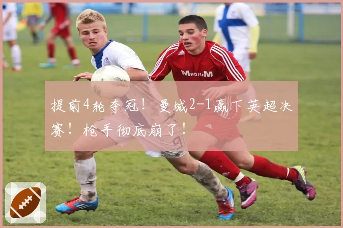 提前4轮夺冠！曼城2-1赢下英超决赛！枪手彻底崩了！