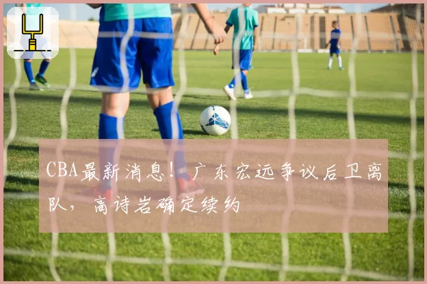 CBA最新消息!广东宏远争议后卫离队,高诗岩确定续约