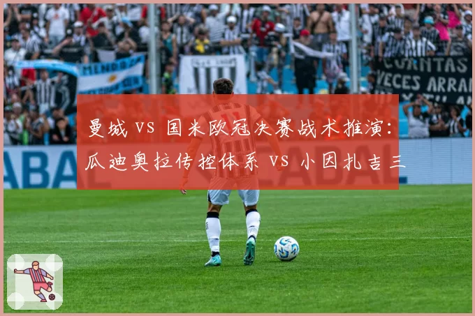 曼城 vs 国米欧冠决赛战术推演：瓜迪奥拉传控体系 vs 小因扎吉三中卫反击