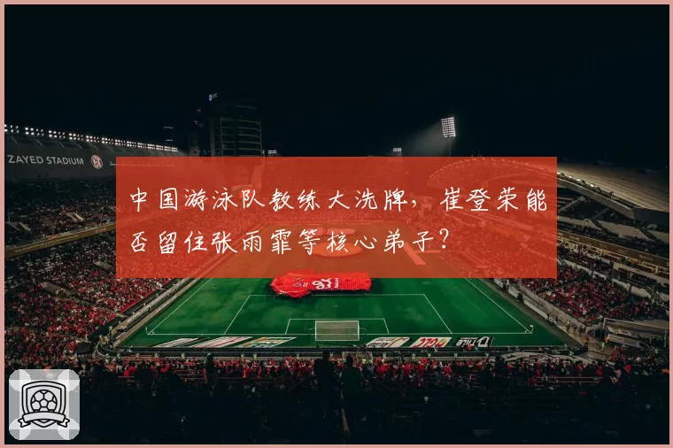 中国游泳队教练大洗牌，崔登荣能否留住张雨霏等核心弟子？