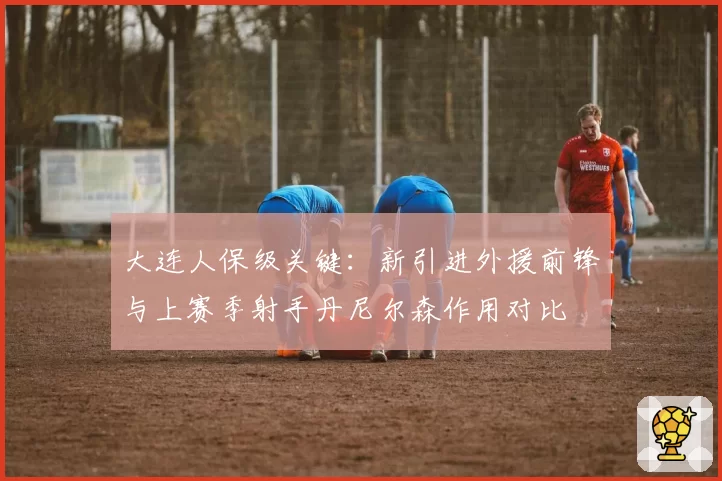 大连人保级关键:新引进外援前锋与上赛季射手丹尼尔森作用对比