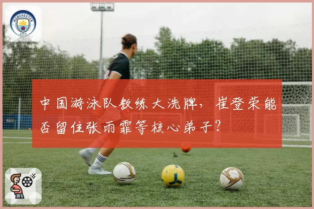 中国游泳队教练大洗牌，崔登荣能否留住张雨霏等核心弟子？