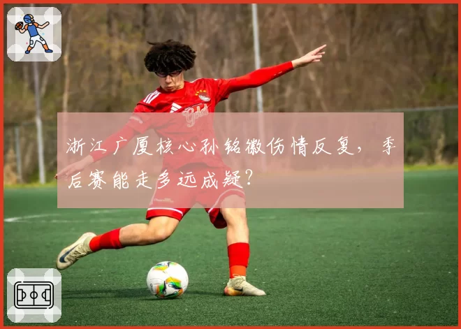 浙江广厦核心孙铭徽伤情反复，季后赛能走多远成疑？