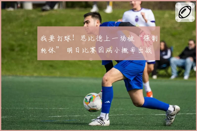 我要打球！恩比德上一场被“强制轮休” 明日比赛因病小概率出战