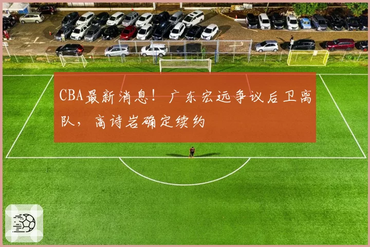 CBA最新消息！广东宏远争议后卫离队，高诗岩确定续约