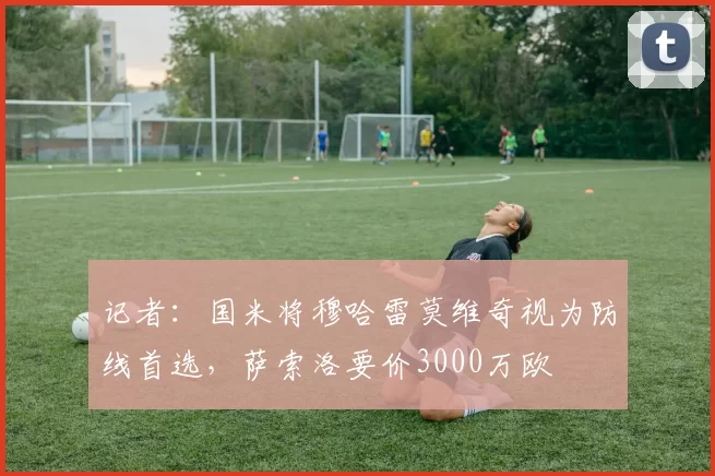 记者:国米将穆哈雷莫维奇视为防线首选,萨索洛要价3000万欧