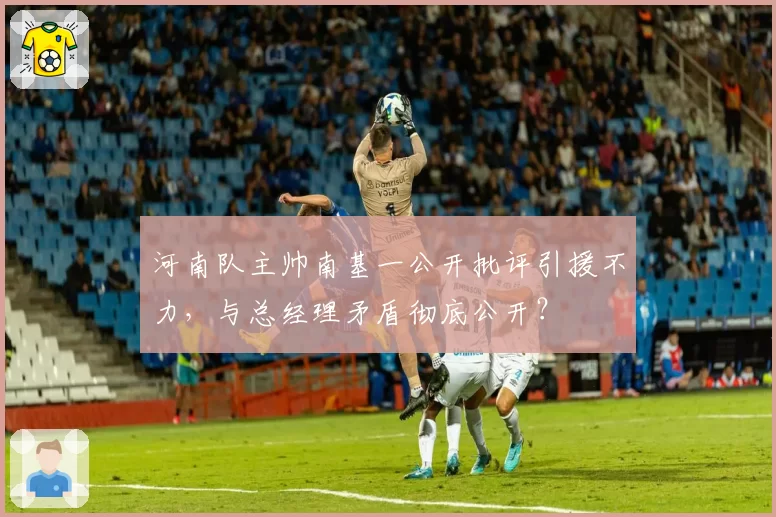 河南队主帅南基一公开批评引援不力,与总经理矛盾彻底公开?