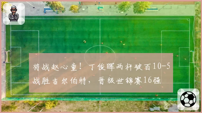 将战赵心童！丁俊晖两杆破百10-5战胜吉尔伯特，晋级世锦赛16强