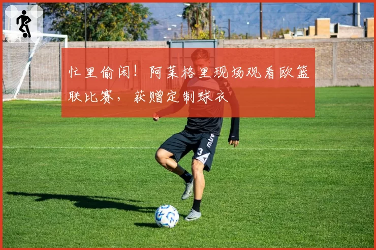 忙里偷闲！阿莱格里现场观看欧篮联比赛，获赠定制球衣