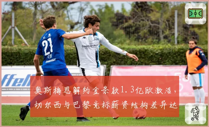 奥斯梅恩解约金条款1.3亿欧激活，切尔西与巴黎竞标薪资结构差异达40万镑周薪