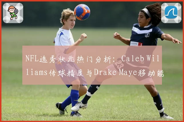 NFL选秀状元热门分析：Caleb Williams传球精度与Drake Maye移动能力评估