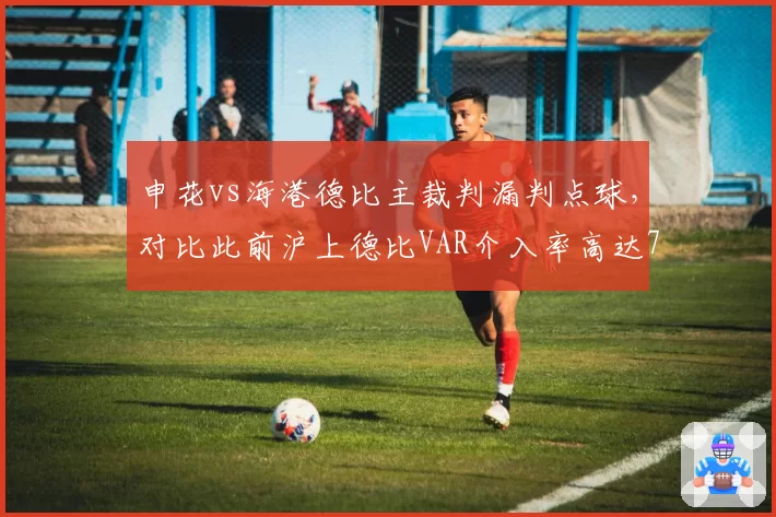 申花vs海港德比主裁判漏判点球,对比此前沪上德比VAR介入率高达70%显标准分裂