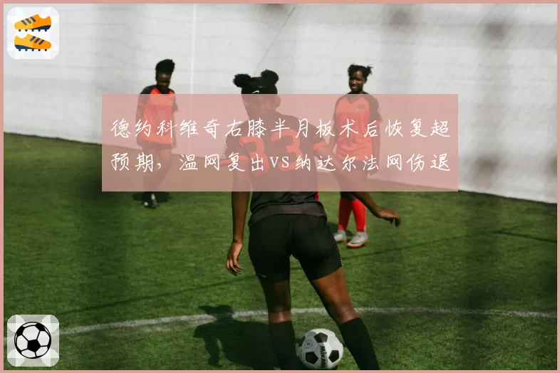 德约科维奇右膝半月板术后恢复超预期,温网复出vs纳达尔法网伤退康复周期对比