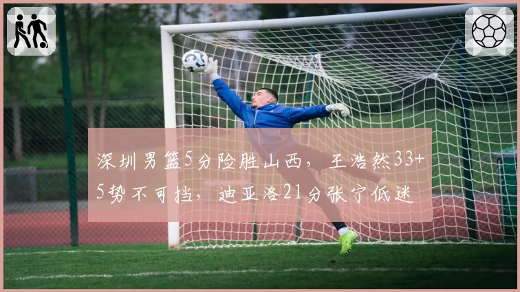 深圳男篮5分险胜山西,王浩然33+5势不可挡,迪亚洛21分张宁低迷