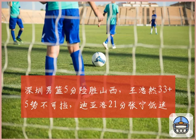深圳男篮5分险胜山西,王浩然33+5势不可挡,迪亚洛21分张宁低迷