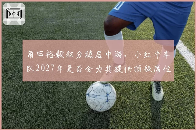 角田裕毅积分稳居中游，小红牛车队2027年是否会为其提供顶级席位？
