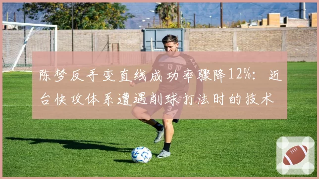 陈梦反手变直线成功率骤降12%:近台快攻体系遭遇削球打法时的技术困境