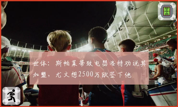 世体:斯帕莱蒂致电瑟洛特劝说其加盟,尤文想2500万欧签下他